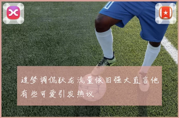 追梦调侃狄龙流量依旧强大直言他有些可爱引发热议