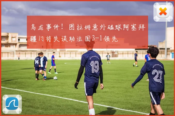 乌龙事件！图拉姆意外磕球阿塞拜疆门将失误助法国3-1领先