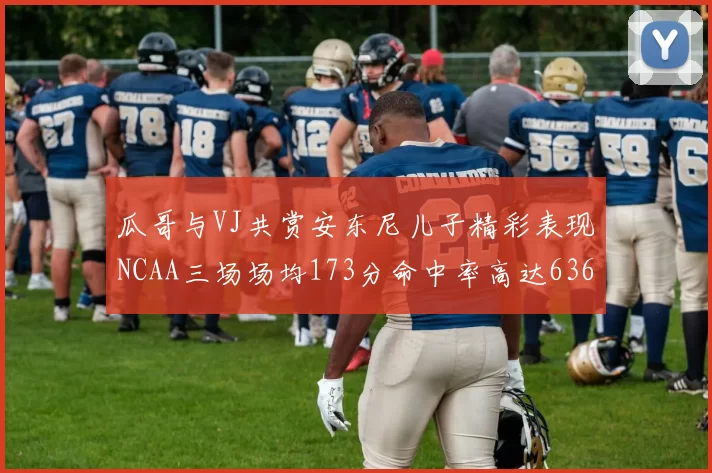 瓜哥与VJ共赏安东尼儿子精彩表现NCAA三场场均173分命中率高达636