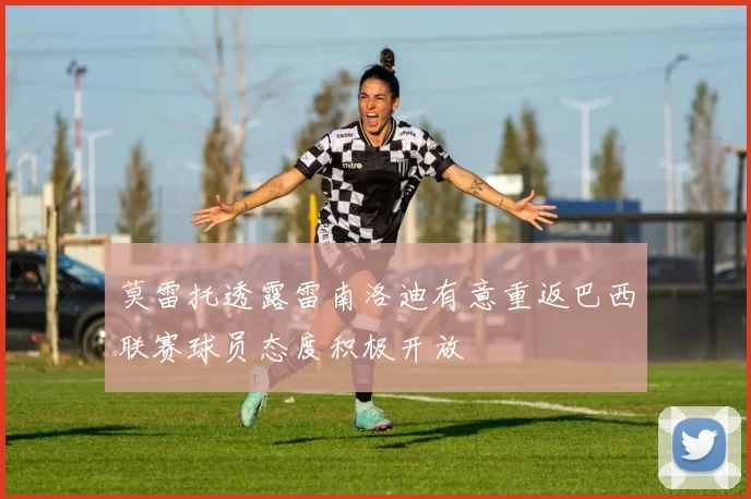 莫雷托透露雷南洛迪有意重返巴西联赛球员态度积极开放