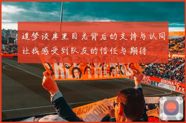 追梦谈库里目光背后的支持与认同让我感受到队友的信任与期待