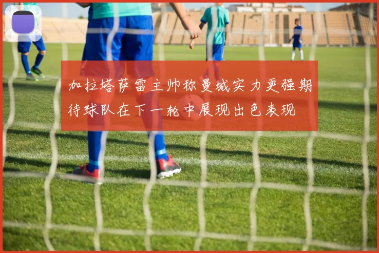 加拉塔萨雷主帅称曼城实力更强期待球队在下一轮中展现出色表现